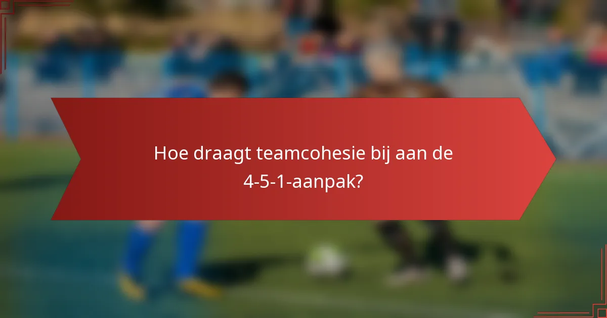 Hoe draagt teamcohesie bij aan de 4-5-1-aanpak?