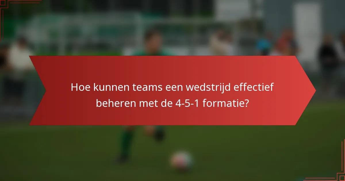 Hoe kunnen teams een wedstrijd effectief beheren met de 4-5-1 formatie?