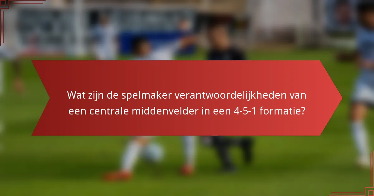 Wat zijn de spelmaker verantwoordelijkheden van een centrale middenvelder in een 4-5-1 formatie?